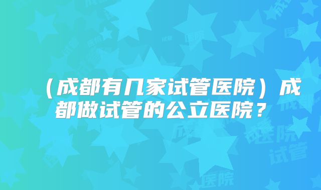 (成都有几家试管医院)成都做试管的公立医院?