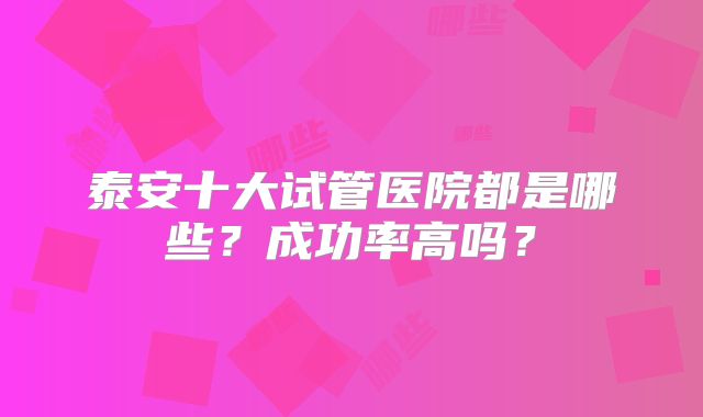泰安十大试管医院都是哪些?成功率高吗?