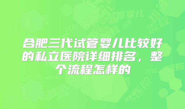 合肥三代试管婴儿比较好的私立医院详细排名，整个流程怎样的