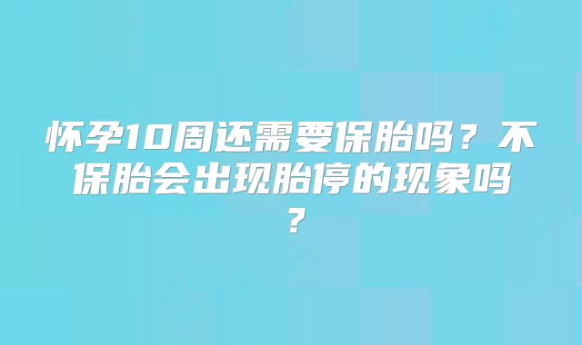 怀孕10周还需要保胎吗?不保胎会出现胎停的现象吗?