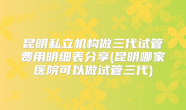 昆明私立机构做三代试管费用明细表分享(昆明哪家医院可以做试管三代)