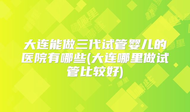 大连能做三代试管婴儿的医院有哪些(大连哪里做试管比较好)