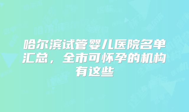 哈尔滨试管婴儿医院名单汇总,全市可怀孕的机构有这些