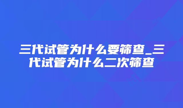 三代试管为什么要筛查_三代试管为什么二次筛查
