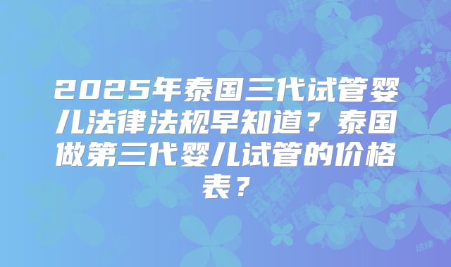 2025年泰国三代试管婴儿法律法规早知道？泰国做第三代婴儿试管的价格表？