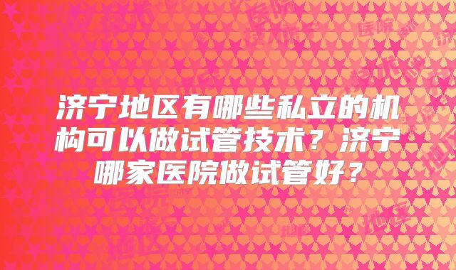 济宁地区有哪些私立的机构可以做试管技术?济宁哪家医院做试管好?