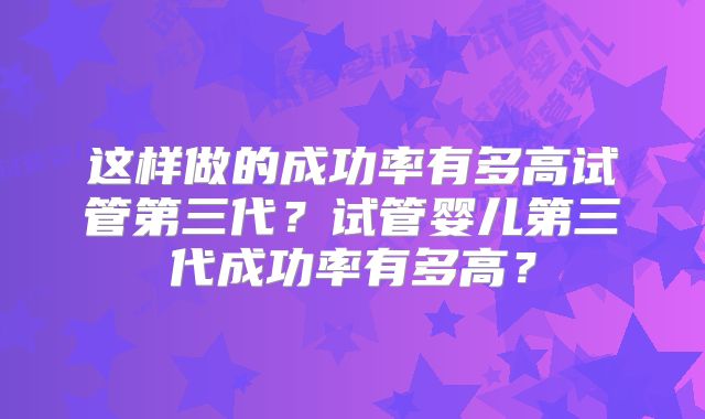 这样做的成功率有多高试管第三代？试管婴儿第三代成功率有多高？