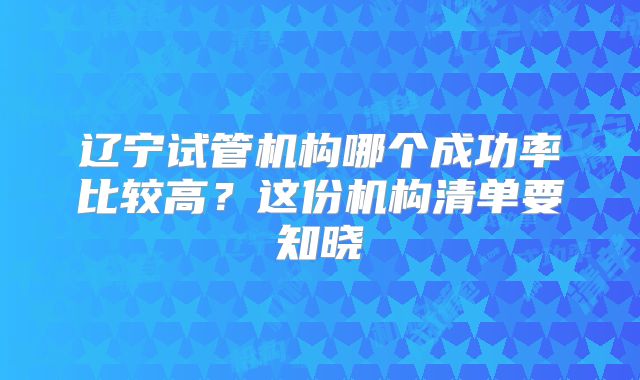 辽宁试管机构哪个成功率比较高？这份机构清单要知晓
