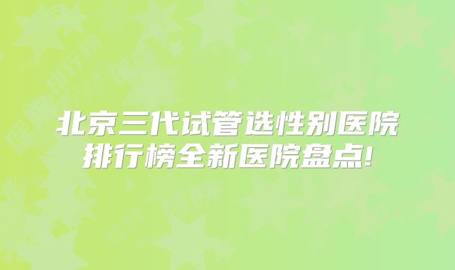 北京三代试管选性别医院排行榜全新医院盘点!