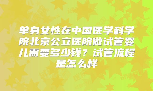 单身女性在中国医学科学院北京公立医院做试管婴儿需要多少钱？试管流程是怎么样