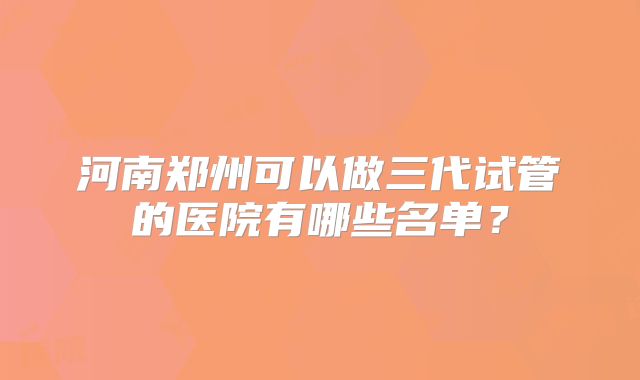 河南郑州可以做三代试管的医院有哪些名单？