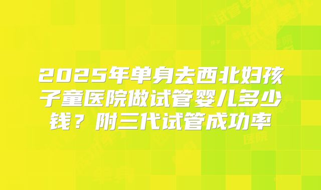 2025年单身去西北妇孩子童医院做试管婴儿多少钱?附三代试管成功率