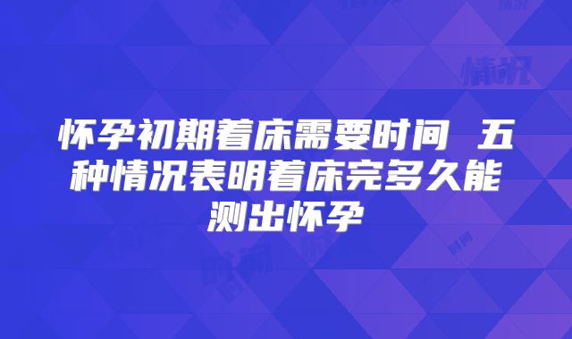 怀孕初期着床需要时间 五种情况表明着床完多久能测出怀孕