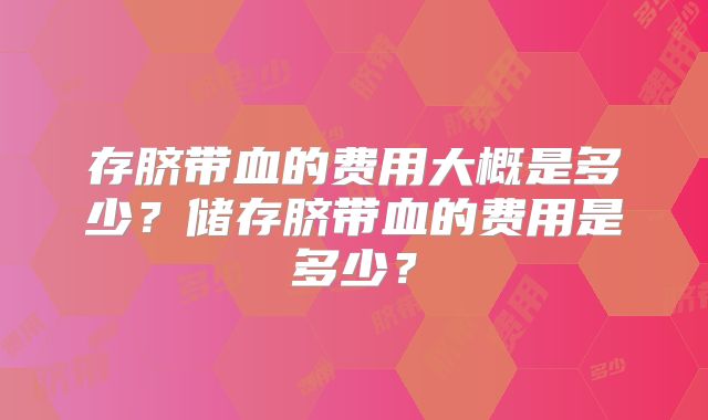 存脐带血的费用大概是多少?储存脐带血的费用是多少?