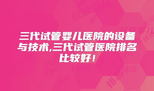 三代试管婴儿医院的设备与技术,三代试管医院排名比较好！
