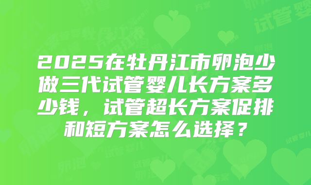 2025在牡丹江市卵泡少做三代试管婴儿长方案多少钱,试管超长方案促排和短方案怎么选择?