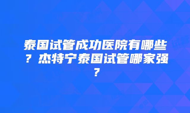 泰国试管成功医院有哪些？杰特宁泰国试管哪家强？