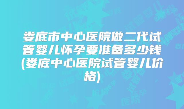 娄底市中心医院做二代试管婴儿怀孕要准备多少钱(娄底中心医院试管婴儿价格)