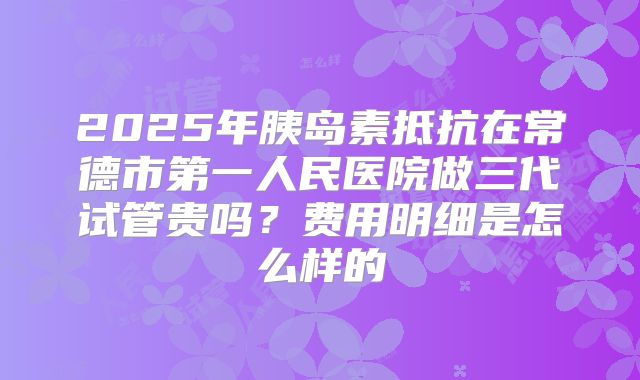 2025年胰岛素抵抗在常德市第一人民医院做三代试管贵吗?费用明细是怎么样的