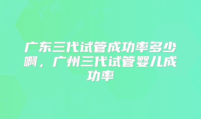 广东三代试管成功率多少啊,广州三代试管婴儿成功率