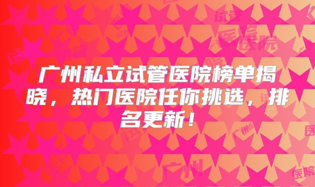 广州私立试管医院榜单揭晓，热门医院任你挑选，排名更新！