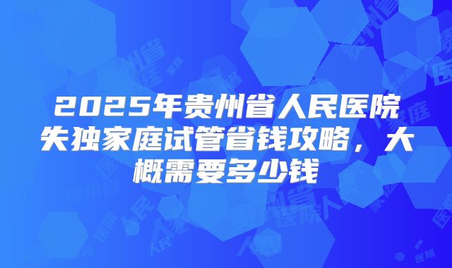 2025年贵州省人民医院失独家庭试管省钱攻略，大概需要多少钱