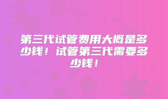 第三代试管费用大概是多少钱！试管第三代需要多少钱！