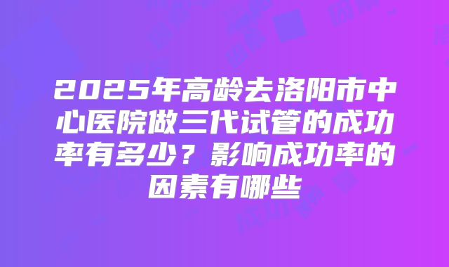 2025年高龄去洛阳市中心医院做三代试管的成功率有多少？影响成功率的因素有哪些
