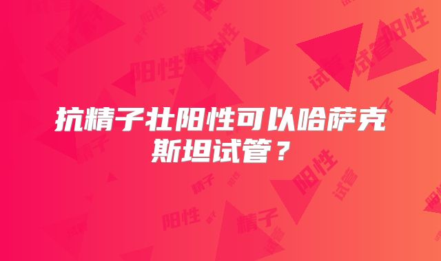 抗精子壮阳性可以哈萨克斯坦试管？