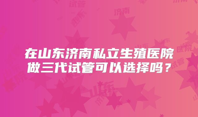在山东济南私立生殖医院做三代试管可以选择吗？