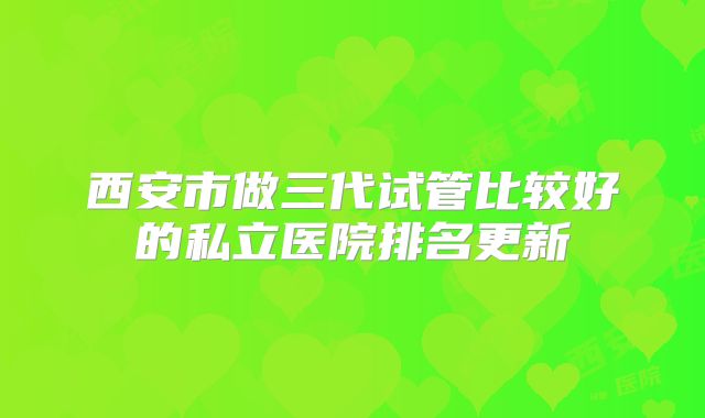 西安市做三代试管比较好的私立医院排名更新