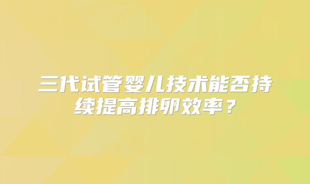 三代试管婴儿技术能否持续提高排卵效率？