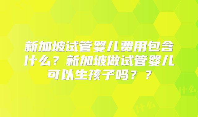 新加坡试管婴儿费用包含什么?新加坡做试管婴儿可以生孩子吗??