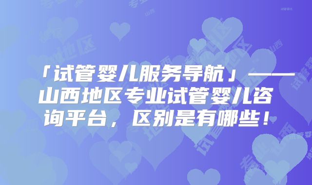 「试管婴儿服务导航」——山西地区专业试管婴儿咨询平台，区别是有哪些！