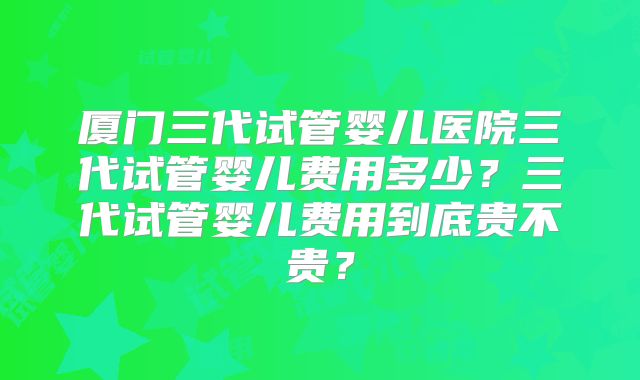 厦门三代试管婴儿医院三代试管婴儿费用多少？三代试管婴儿费用到底贵不贵？