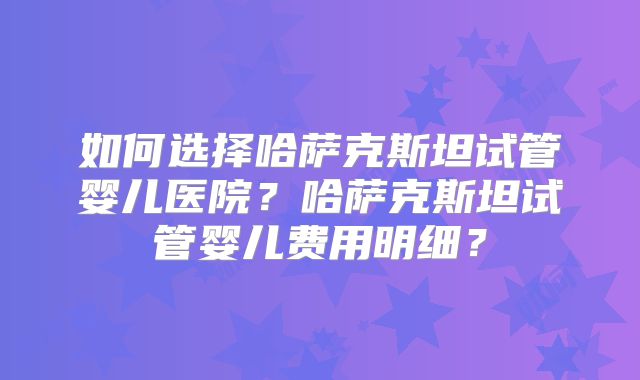 如何选择哈萨克斯坦试管婴儿医院？哈萨克斯坦试管婴儿费用明细？