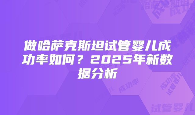 做哈萨克斯坦试管婴儿成功率如何?2025年新数据分析