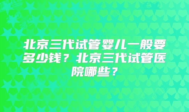 北京三代试管婴儿一般要多少钱?北京三代试管医院哪些?