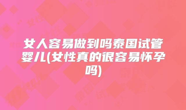 女人容易做到吗泰国试管婴儿(女性真的很容易怀孕吗)