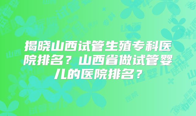 揭晓山西试管生殖专科医院排名?山西省做试管婴儿的医院排名?