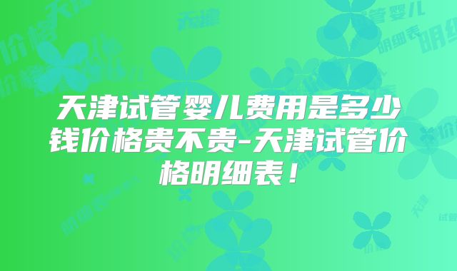 天津试管婴儿费用是多少钱价格贵不贵-天津试管价格明细表!