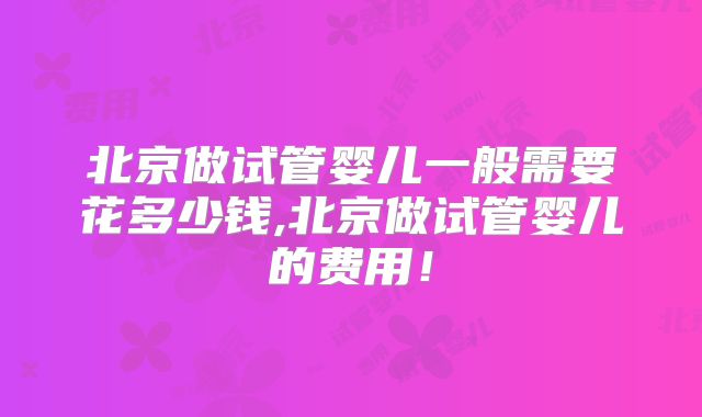 北京做试管婴儿一般需要花多少钱,北京做试管婴儿的费用！