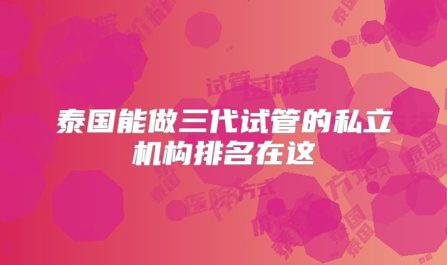 泰国能做三代试管的私立机构排名在这