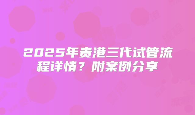 2025年贵港三代试管流程详情?附案例分享