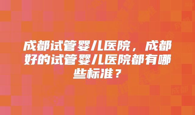 成都试管婴儿医院，成都好的试管婴儿医院都有哪些标准？