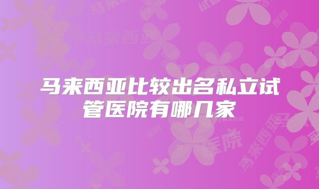 马来西亚比较出名私立试管医院有哪几家