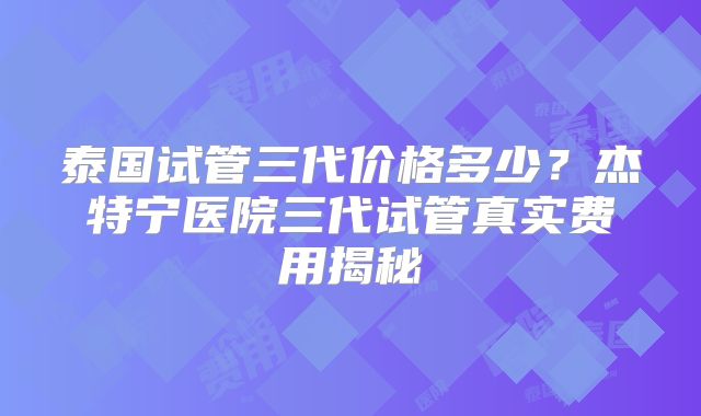 泰国试管三代价格多少？杰特宁医院三代试管真实费用揭秘
