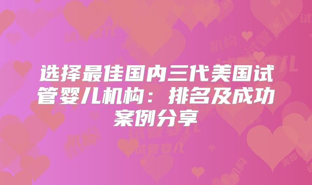 选择最佳国内三代美国试管婴儿机构：排名及成功案例分享