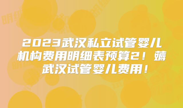 2023武汉私立试管婴儿机构费用明细表预算2!薅慜武汉试管婴儿费用!