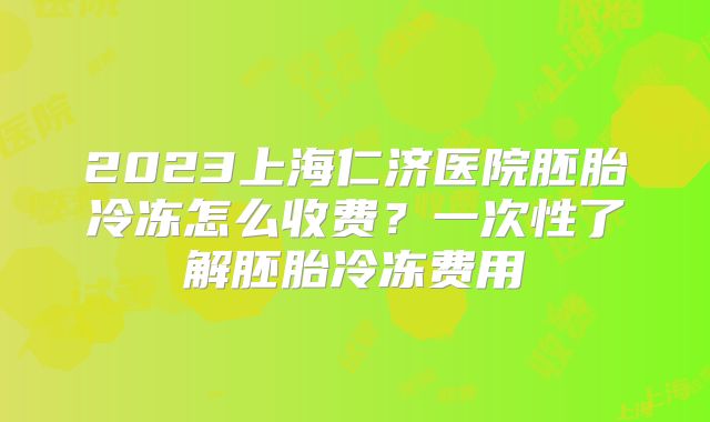 2023上海仁济医院胚胎冷冻怎么收费?一次性了解胚胎冷冻费用